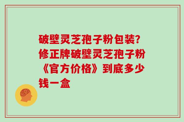 破壁灵芝孢子粉包装？修正牌破壁灵芝孢子粉《官方价格》到底多少钱一盒