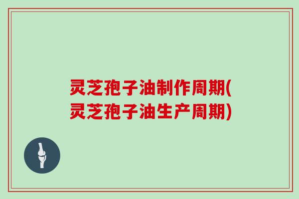 灵芝孢子油制作周期(灵芝孢子油生产周期)