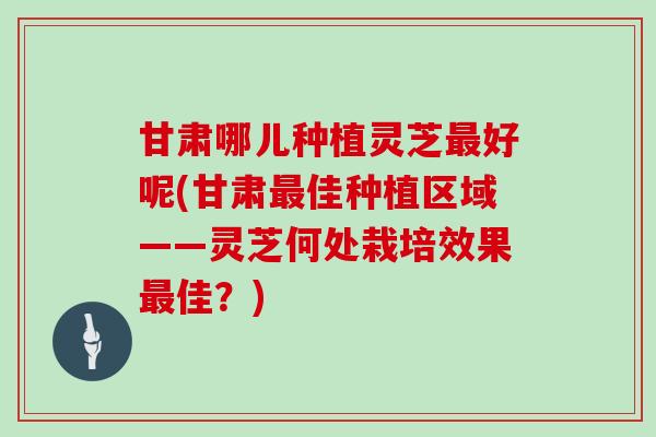 甘肃哪儿种植灵芝最好呢(甘肃最佳种植区域——灵芝何处栽培效果最佳？)