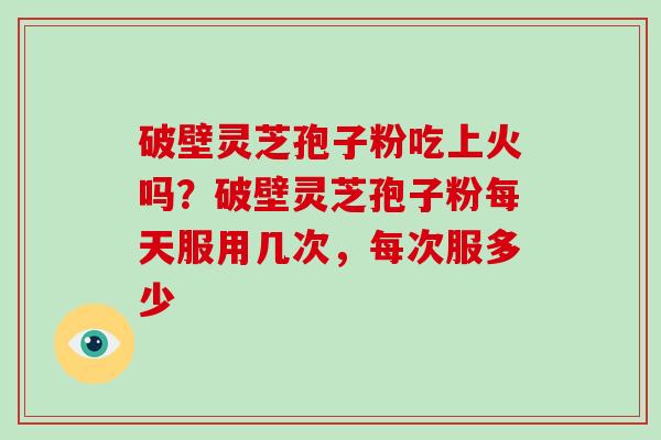 破壁灵芝孢子粉吃上火吗？破壁灵芝孢子粉每天服用几次，每次服多少