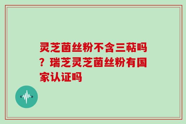 灵芝菌丝粉不含三萜吗？瑞芝灵芝菌丝粉有国家认证吗