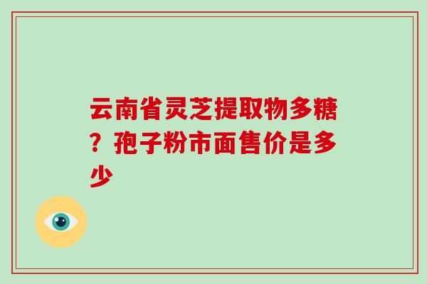 云南省灵芝提取物多糖？孢子粉市面售价是多少