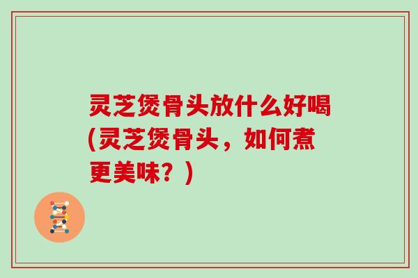 灵芝煲骨头放什么好喝(灵芝煲骨头，如何煮更美味？)