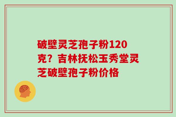 破壁灵芝孢子粉120克？吉林抚松玉秀堂灵芝破壁孢子粉价格