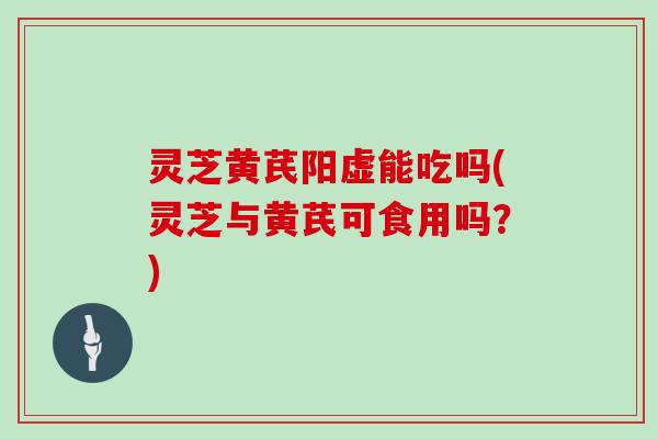 灵芝黄芪阳虚能吃吗(灵芝与黄芪可食用吗？)