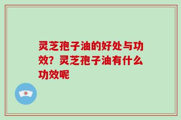 灵芝孢子油的好处与功效？灵芝孢子油有什么功效呢