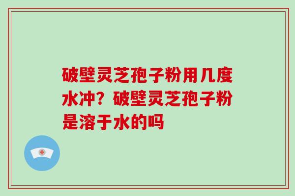 破壁灵芝孢子粉用几度水冲？破壁灵芝孢子粉是溶于水的吗