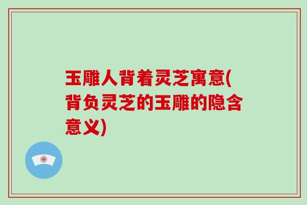 玉雕人背着灵芝寓意(背负灵芝的玉雕的隐含意义)-第1张图片-灵芝大师