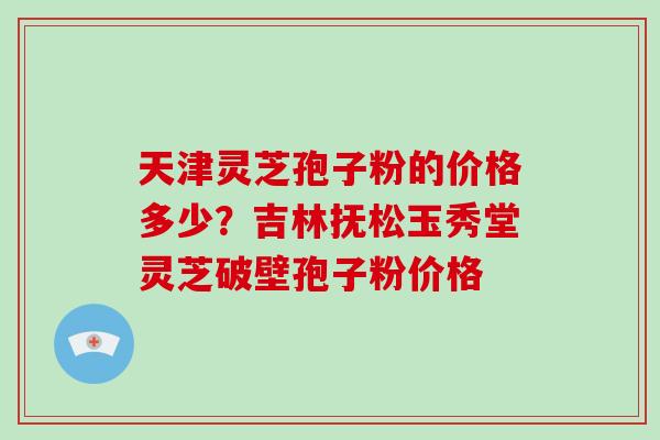 天津灵芝孢子粉的价格多少？吉林抚松玉秀堂灵芝破壁孢子粉价格