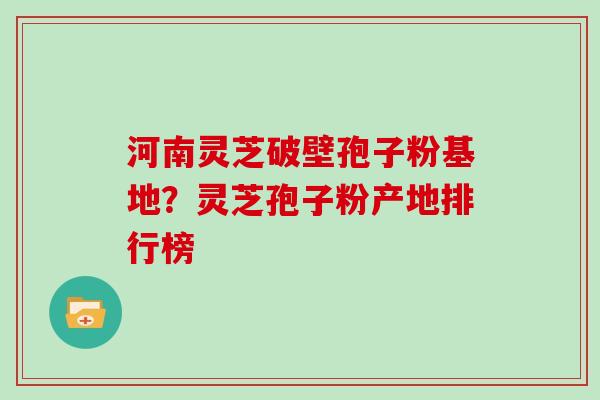 河南灵芝破壁孢子粉基地？灵芝孢子粉产地排行榜