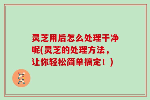 灵芝用后怎么处理干净呢(灵芝的处理方法，让你轻松简单搞定！)