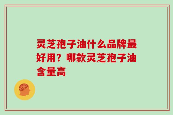 灵芝孢子油什么品牌最好用？哪款灵芝孢子油含量高