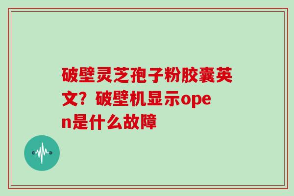 破壁灵芝孢子粉胶囊英文？破壁机显示open是什么故障