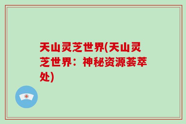 天山灵芝世界(天山灵芝世界：神秘资源荟萃处)