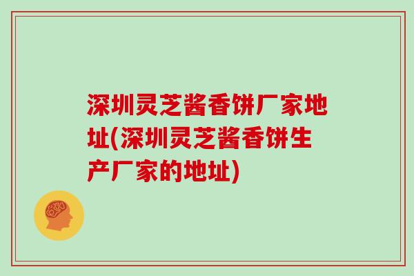 深圳灵芝酱香饼厂家地址(深圳灵芝酱香饼生产厂家的地址)