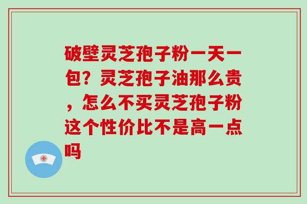 破壁灵芝孢子粉一天一包？灵芝孢子油那么贵，怎么不买灵芝孢子粉这个性价比不是高一点吗