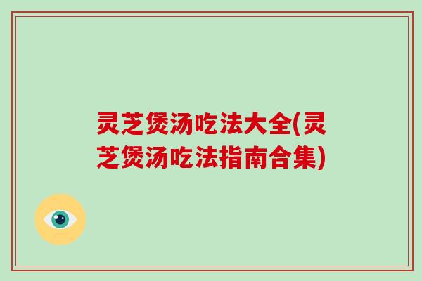 灵芝煲汤吃法大全(灵芝煲汤吃法指南合集)