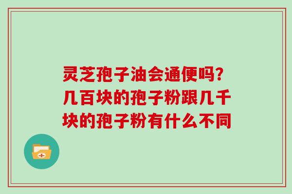 灵芝孢子油会通便吗？几百块的孢子粉跟几千块的孢子粉有什么不同