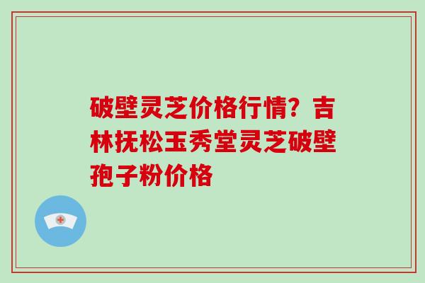 破壁灵芝价格行情？吉林抚松玉秀堂灵芝破壁孢子粉价格