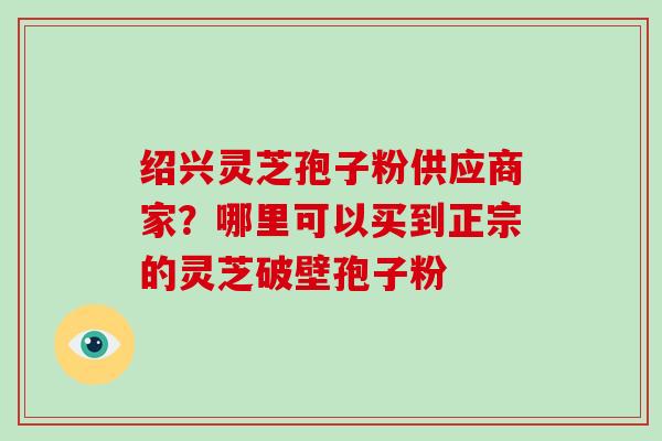 绍兴灵芝孢子粉供应商家？哪里可以买到正宗的灵芝破壁孢子粉