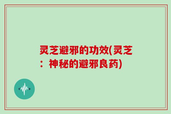 灵芝避邪的功效(灵芝：神秘的避邪良药)