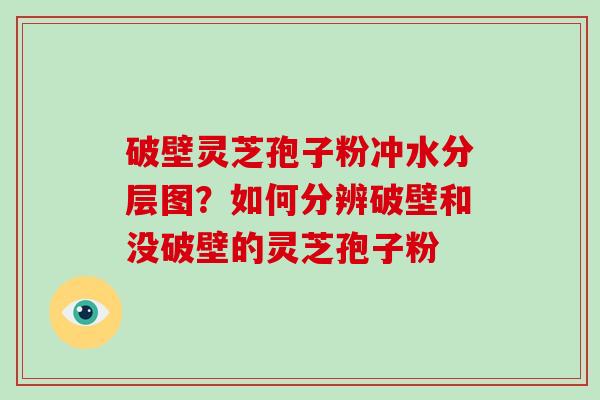 破壁灵芝孢子粉冲水分层图？如何分辨破壁和没破壁的灵芝孢子粉