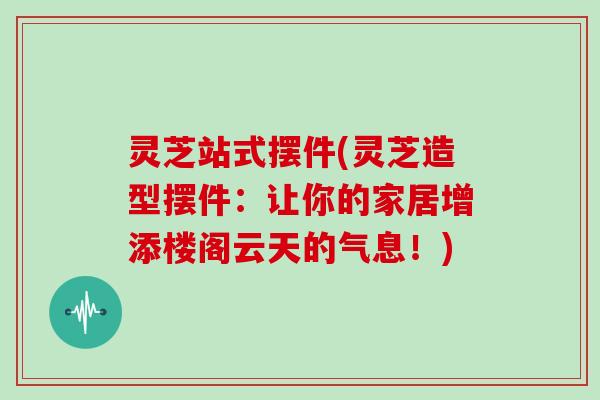 灵芝站式摆件(灵芝造型摆件：让你的家居增添楼阁云天的气息！)