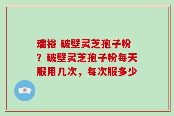 瑞裕 破壁灵芝孢子粉？破壁灵芝孢子粉每天服用几次，每次服多少