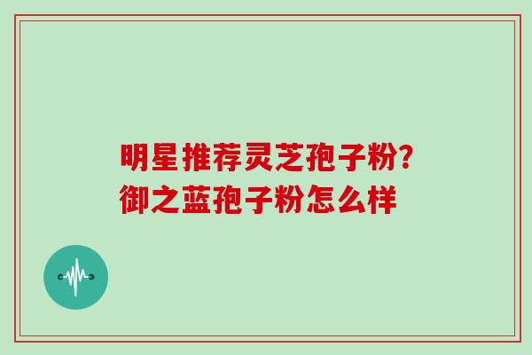 明星推荐灵芝孢子粉？御之蓝孢子粉怎么样