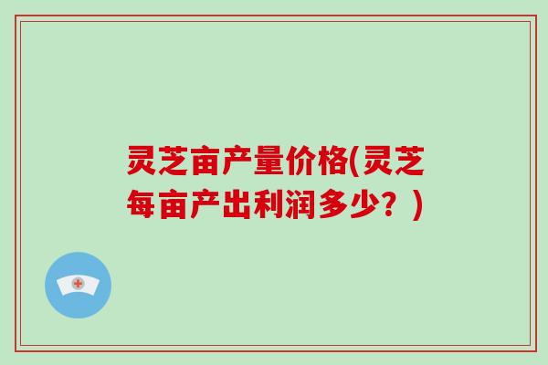 灵芝亩产量价格(灵芝每亩产出利润多少？)