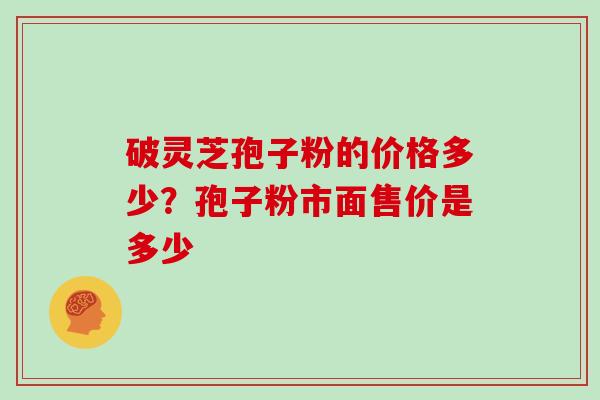 破灵芝孢子粉的价格多少？孢子粉市面售价是多少