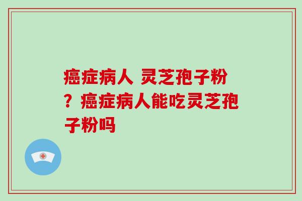癌症病人 灵芝孢子粉？癌症病人能吃灵芝孢子粉吗