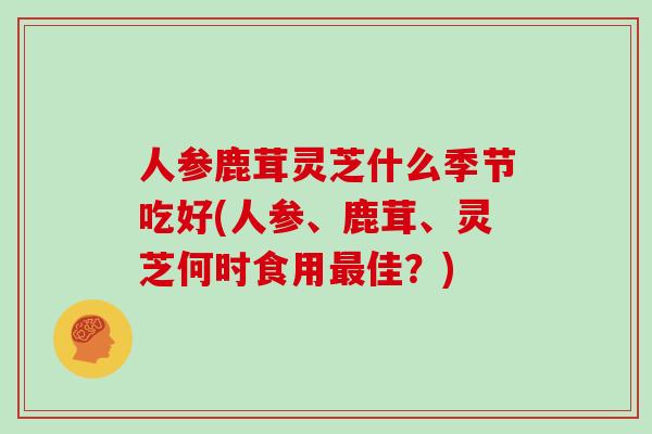 人参鹿茸灵芝什么季节吃好(人参、鹿茸、灵芝何时食用最佳？)