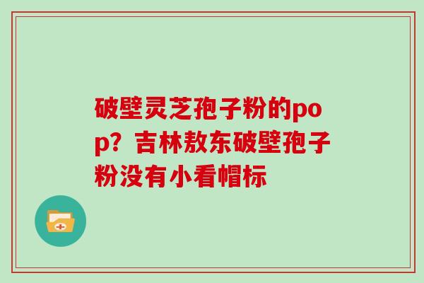 破壁灵芝孢子粉的pop？吉林敖东破壁孢子粉没有小看帽标
