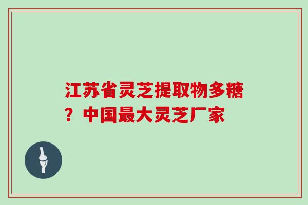 江苏省灵芝提取物多糖？中国最大灵芝厂家