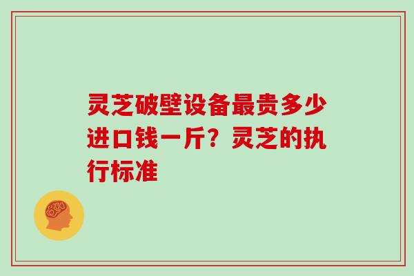 灵芝破壁设备最贵多少进口钱一斤？灵芝的执行标准