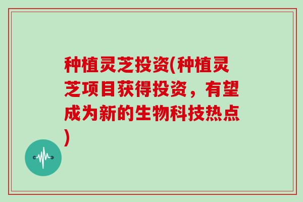 种植灵芝投资(种植灵芝项目获得投资，有望成为新的生物科技热点)