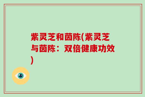 紫灵芝和茵陈(紫灵芝与茵陈：双倍健康功效)-第1张图片-灵芝大师