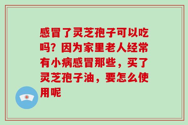 感冒了灵芝孢子可以吃吗？因为家里老人经常有小病感冒那些，买了灵芝孢子油，要怎么使用呢