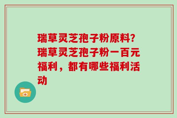 瑞草灵芝孢子粉原料？瑞草灵芝孢子粉一百元福利，都有哪些福利活动