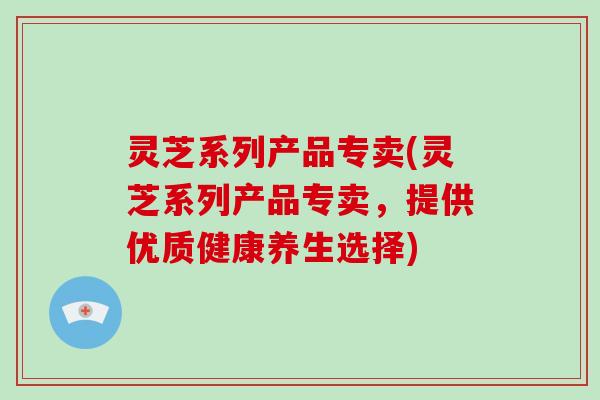灵芝系列产品专卖(灵芝系列产品专卖，提供优质健康养生选择)