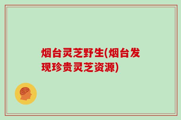 烟台灵芝野生(烟台发现珍贵灵芝资源)