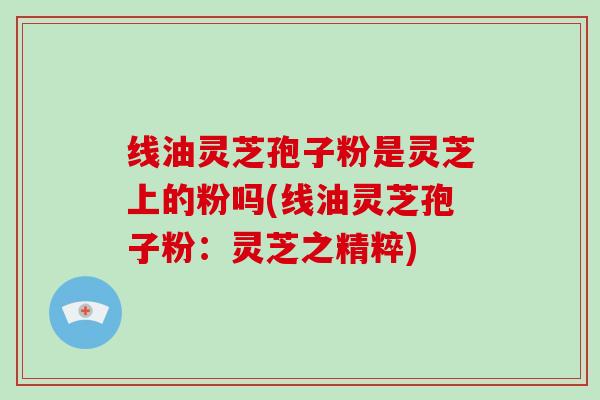 线油灵芝孢子粉是灵芝上的粉吗(线油灵芝孢子粉：灵芝之精粹)