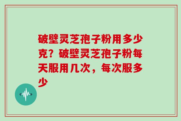 破壁灵芝孢子粉用多少克？破壁灵芝孢子粉每天服用几次，每次服多少