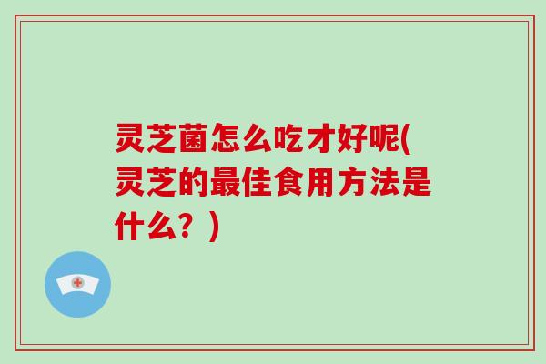 灵芝菌怎么吃才好呢(灵芝的最佳食用方法是什么？)