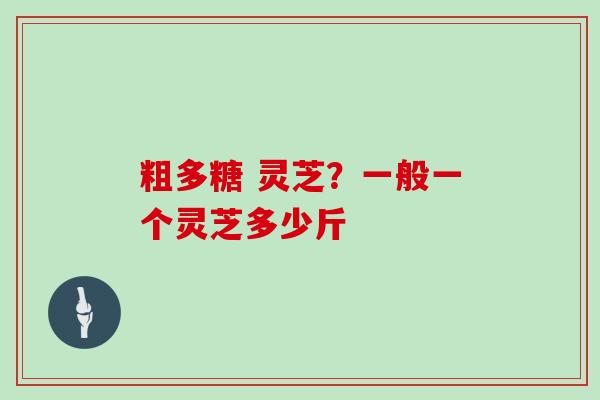 粗多糖 灵芝？一般一个灵芝多少斤