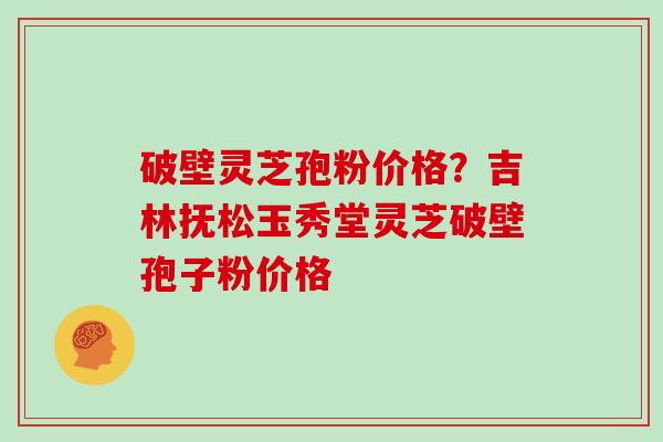 破壁灵芝孢粉价格？吉林抚松玉秀堂灵芝破壁孢子粉价格