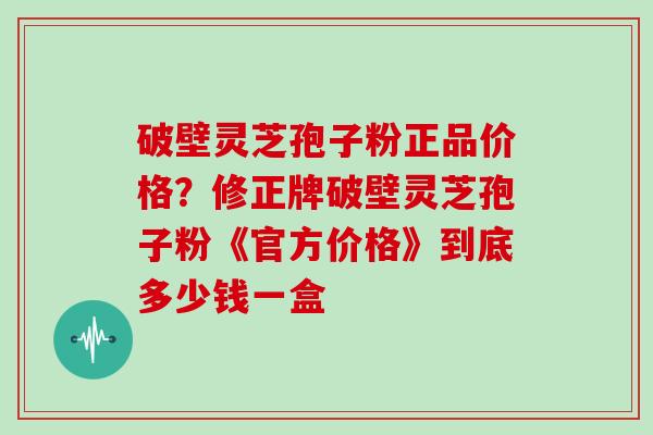 破壁灵芝孢子粉正品价格？修正牌破壁灵芝孢子粉《官方价格》到底多少钱一盒