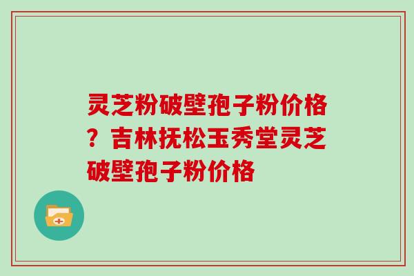 灵芝粉破壁孢子粉价格？吉林抚松玉秀堂灵芝破壁孢子粉价格
