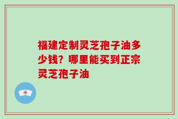 福建定制灵芝孢子油多少钱？哪里能买到正宗灵芝孢子油